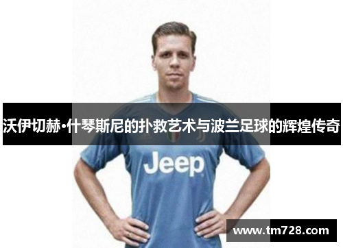 沃伊切赫·什琴斯尼的扑救艺术与波兰足球的辉煌传奇