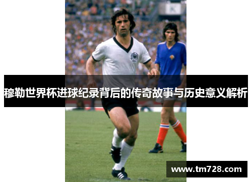 穆勒世界杯进球纪录背后的传奇故事与历史意义解析