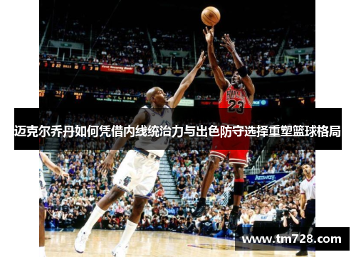 迈克尔乔丹如何凭借内线统治力与出色防守选择重塑篮球格局