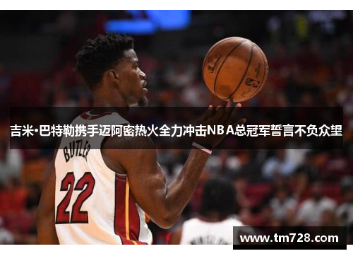 吉米·巴特勒携手迈阿密热火全力冲击NBA总冠军誓言不负众望