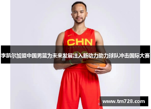 李凯尔加盟中国男篮为未来发展注入新动力助力球队冲击国际大赛
