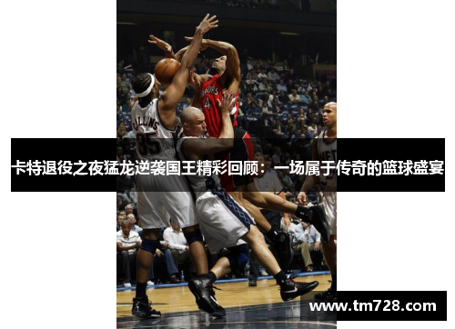 卡特退役之夜猛龙逆袭国王精彩回顾：一场属于传奇的篮球盛宴